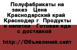 Полуфабрикаты на заказ › Цена ­ 100 - Краснодарский край, Краснодар г. Продукты и напитки » Готовая еда с доставкой   